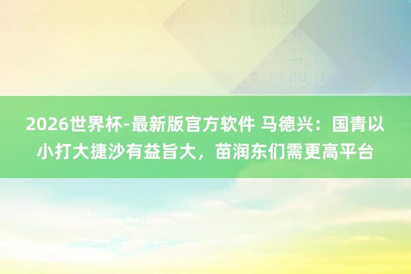 2026世界杯-最新版官方软件 马德兴:国青以小打大捷沙有益旨大,苗润东们需更高平台
