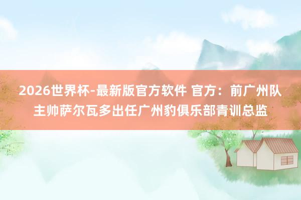 2026世界杯-最新版官方软件 官方:前广州队主帅萨尔瓦多出任广州豹俱乐部青训总监