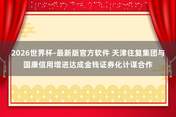2026世界杯-最新版官方软件 天津往复集团与国康信用增进达成金钱证券化计谋合作