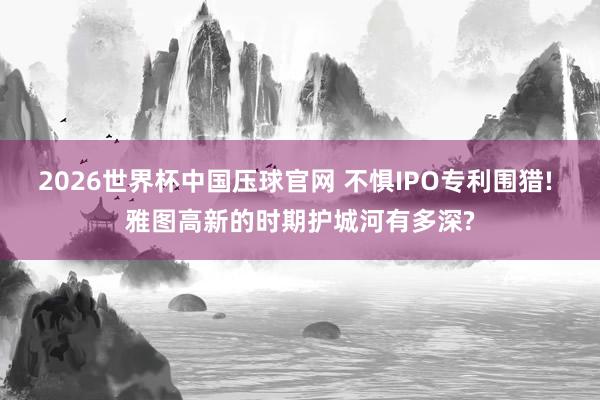 2026世界杯中国压球官网 不惧IPO专利围猎! 雅图高新的时期护城河有多深?