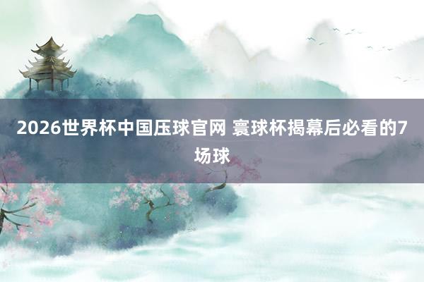 2026世界杯中国压球官网 寰球杯揭幕后必看的7场球