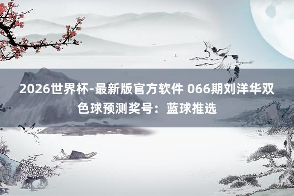 2026世界杯-最新版官方软件 066期刘洋华双色球预测奖号:蓝球推选