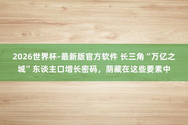 2026世界杯-最新版官方软件 长三角“万亿之城”东谈主口增长密码,荫藏在这些要素中
