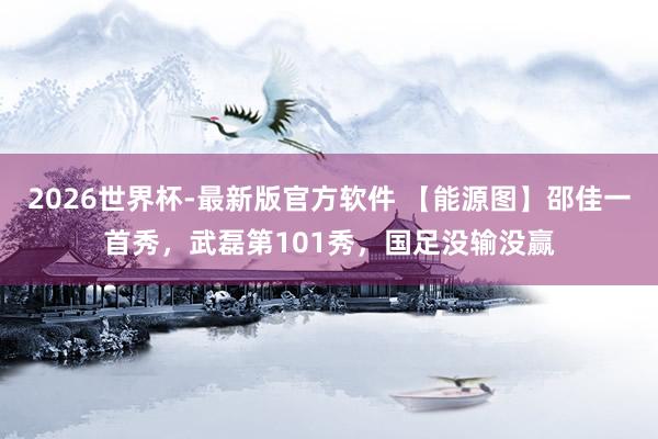 2026世界杯-最新版官方软件 【能源图】邵佳一首秀,武磊第101秀,国足没输没赢