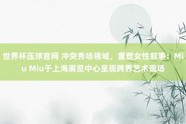 世界杯压球官网 冲突秀场领域,重塑女性叙事:Miu Miu于上海展览中心呈现跨界艺术现场