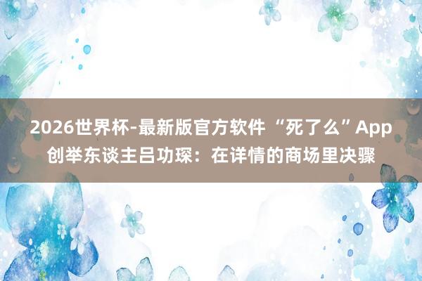2026世界杯-最新版官方软件 “死了么”App创举东谈主吕功琛:在详情的商场里决骤