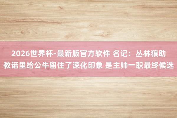 2026世界杯-最新版官方软件 名记:丛林狼助教诺里给公牛留住了深化印象 是主帅一职最终候选