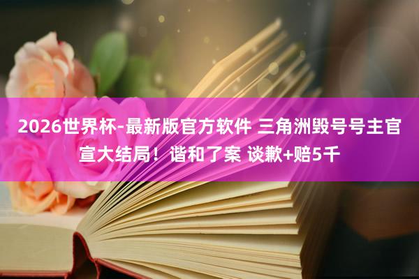 2026世界杯-最新版官方软件 三角洲毁号号主官宣大结局!谐和了案 谈歉+赔5千