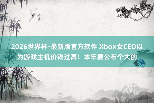 2026世界杯-最新版官方软件 Xbox女CEO以为游戏主机价钱过高!本年要公布个大的