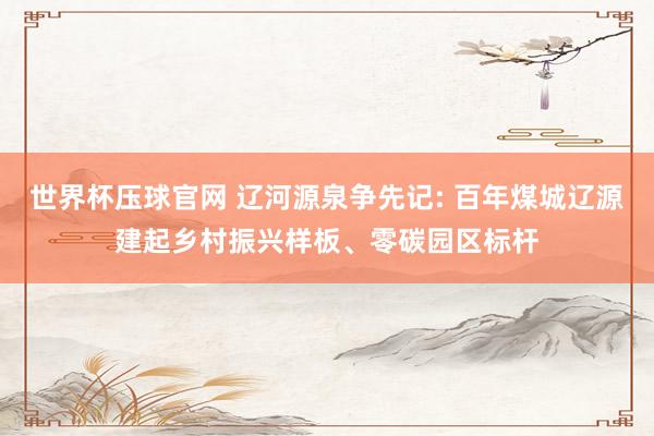 世界杯压球官网 辽河源泉争先记: 百年煤城辽源建起乡村振兴样板、零碳园区标杆