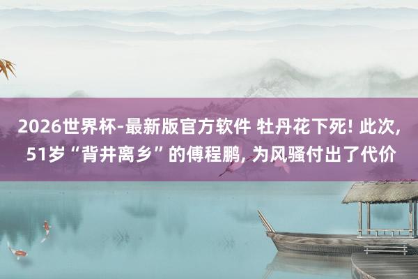 2026世界杯-最新版官方软件 牡丹花下死! 此次, 51岁“背井离乡”的傅程鹏, 为风骚付出了代价