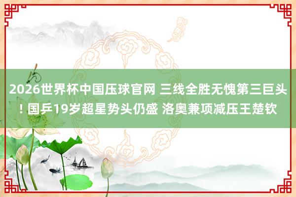 2026世界杯中国压球官网 三线全胜无愧第三巨头! 国乒19岁超星势头仍盛 洛奥兼项减压王楚钦