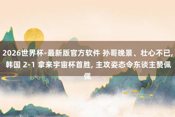 2026世界杯-最新版官方软件 孙哥晚景、壮心不已, 韩国 2-1 拿来宇宙杯首胜, 主攻姿态令东谈主赞佩