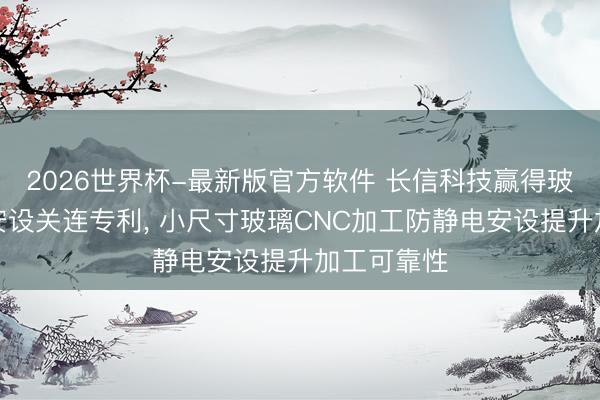 2026世界杯-最新版官方软件 长信科技赢得玻璃防静电安设关连专利， 小尺寸玻璃CNC加工防静电安设提升加工可靠性