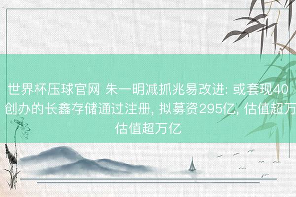 世界杯压球官网 朱一明减抓兆易改进: 或套现40亿 创办的长鑫存储通过注册, 拟募资295亿, 估值超万亿