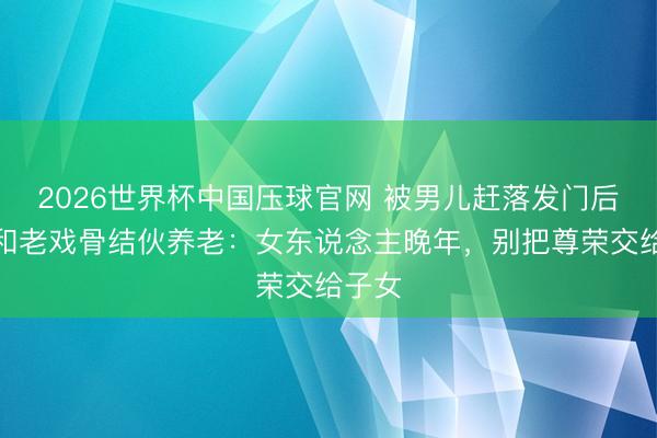 2026世界杯中国压球官网 被男儿赶落发门后,她和老戏骨结伙养老:女东说念主晚年,别把尊荣交给子女