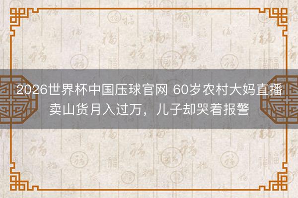 2026世界杯中国压球官网 60岁农村大妈直播卖山货月入过万,儿子却哭着报警