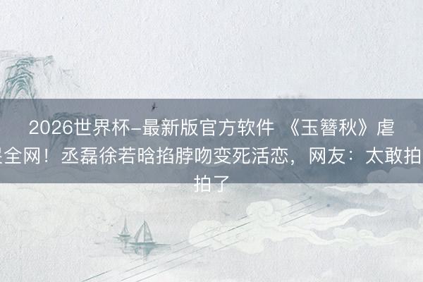 2026世界杯-最新版官方软件 《玉簪秋》虐哭全网！丞磊徐若晗掐脖吻变死活恋，网友：太敢拍了