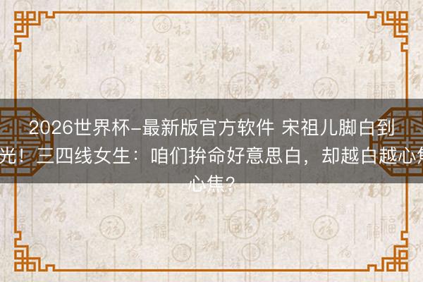 2026世界杯-最新版官方软件 宋祖儿脚白到发光!三四线女生:咱们拚命好意思白,却越白越心焦?