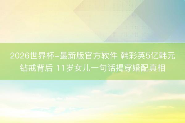 2026世界杯-最新版官方软件 韩彩英5亿韩元钻戒背后 11岁女儿一句话揭穿婚配真相