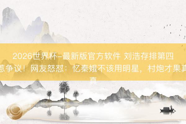 2026世界杯-最新版官方软件 刘浩存排第四惹争议!网友怒怼:忆秦娥不该用明星,村炮才果真