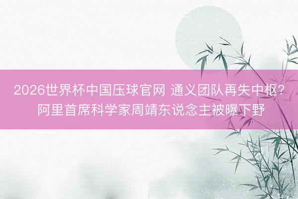 2026世界杯中国压球官网 通义团队再失中枢? 阿里首席科学家周靖东说念主被曝下野