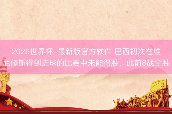 2026世界杯-最新版官方软件 巴西初次在维尼修斯得到进球的比赛中未能得胜,此前8战全胜