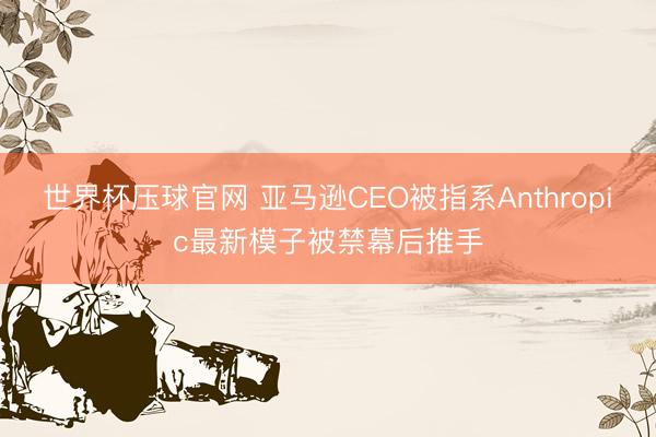 世界杯压球官网 亚马逊CEO被指系Anthropic最新模子被禁幕后推手