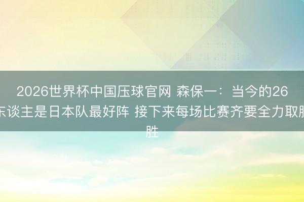 2026世界杯中国压球官网 森保一:当今的26东谈主是日本队最好阵 接下来每场比赛齐要全力取胜