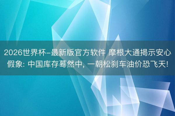 2026世界杯-最新版官方软件 摩根大通揭示安心假象: 中国库存蓦然中， 一朝松刹车油价恐飞天!