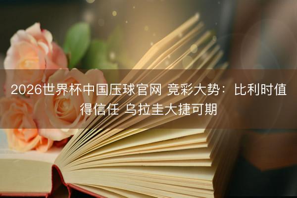 2026世界杯中国压球官网 竞彩大势:比利时值得信任 乌拉圭大捷可期