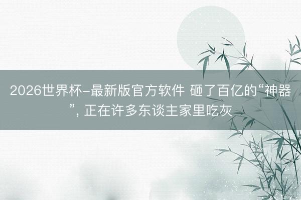 2026世界杯-最新版官方软件 砸了百亿的“神器”， 正在许多东谈主家里吃灰