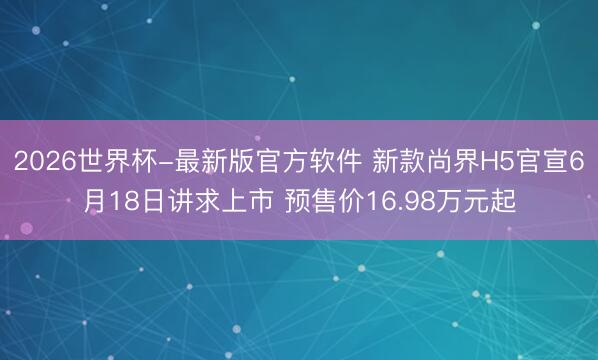 2026世界杯-最新版官方软件 新款尚界H5官宣6月18日讲求上市 预售价16.98万元起
