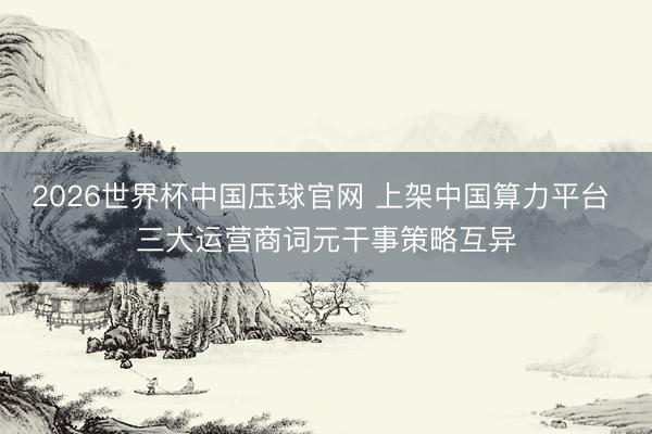 2026世界杯中国压球官网 上架中国算力平台 三大运营商词元干事策略互异