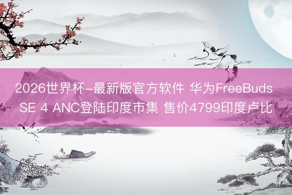 2026世界杯-最新版官方软件 华为FreeBuds SE 4 ANC登陆印度市集 售价4799印度卢比