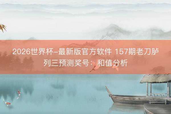 2026世界杯-最新版官方软件 157期老刀胪列三预测奖号:和值分析