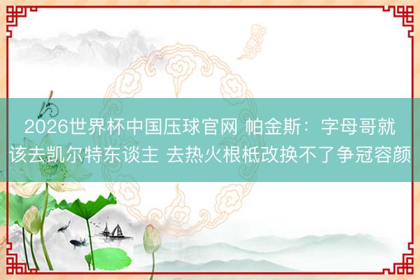 2026世界杯中国压球官网 帕金斯:字母哥就该去凯尔特东谈主 去热火根柢改换不了争冠容颜