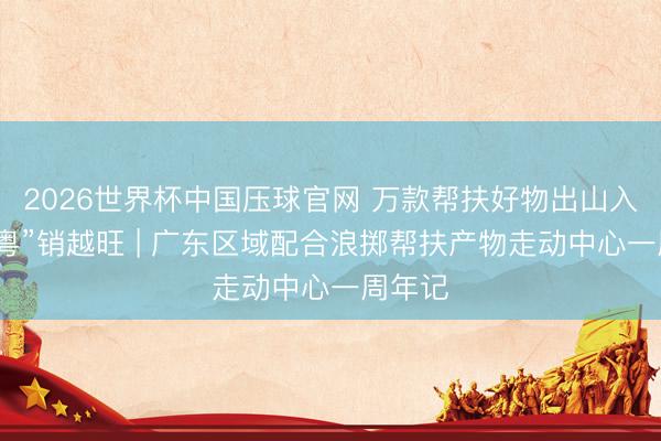 2026世界杯中国压球官网 万款帮扶好物出山入湾,“粤”销越旺 | 广东区域配合浪掷帮扶产物走动中心一周年记