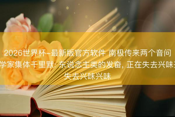 2026世界杯-最新版官方软件 南极传来两个音问, 科学家集体千里默: 东说念主类的发奋, 正在失去兴味兴味