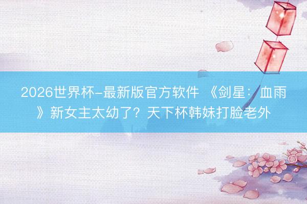 2026世界杯-最新版官方软件 《剑星:血雨》新女主太幼了?天下杯韩妹打脸老外