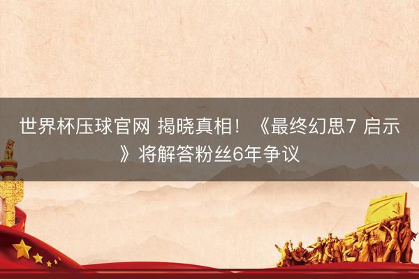 世界杯压球官网 揭晓真相!《最终幻思7 启示》将解答粉丝6年争议