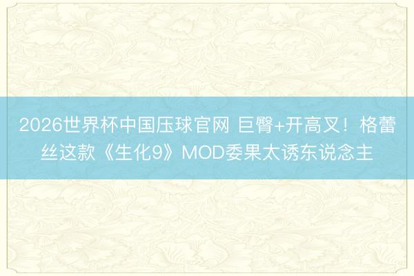 2026世界杯中国压球官网 巨臀+开高叉!格蕾丝这款《生化9》MOD委果太诱东说念主