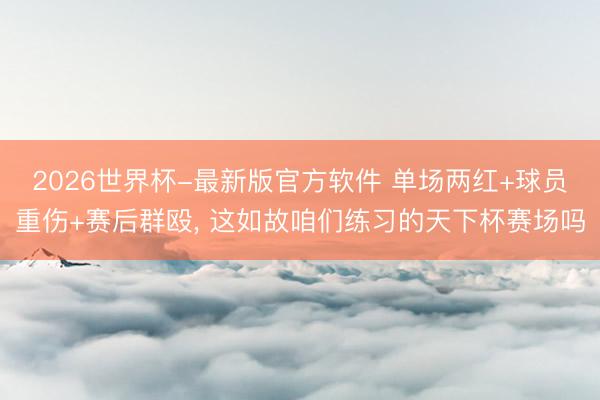 2026世界杯-最新版官方软件 单场两红+球员重伤+赛后群殴, 这如故咱们练习的天下杯赛场吗