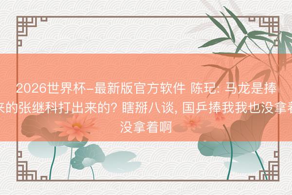 2026世界杯-最新版官方软件 陈玘: 马龙是捧出来的张继科打出来的? 瞎掰八谈， 国乒捧我我也没拿着啊