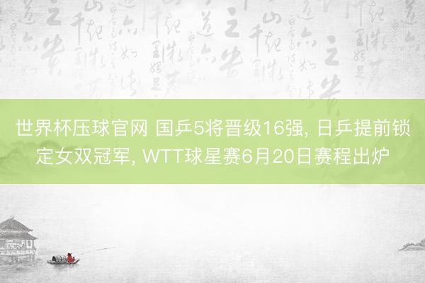 世界杯压球官网 国乒5将晋级16强, 日乒提前锁定女双冠军, WTT球星赛6月20日赛程出炉