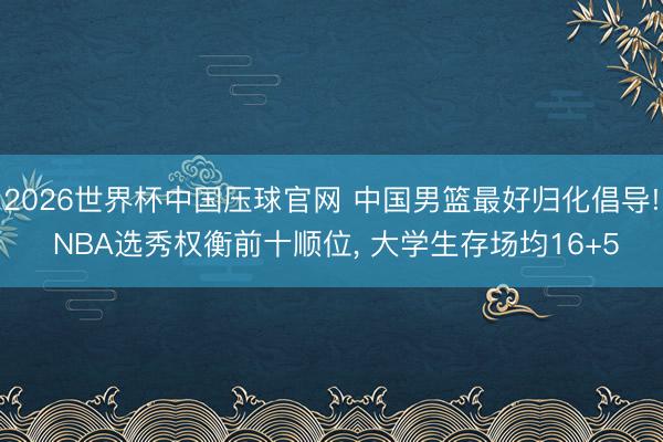 2026世界杯中国压球官网 中国男篮最好归化倡导! NBA选秀权衡前十顺位, 大学生存场均16+5