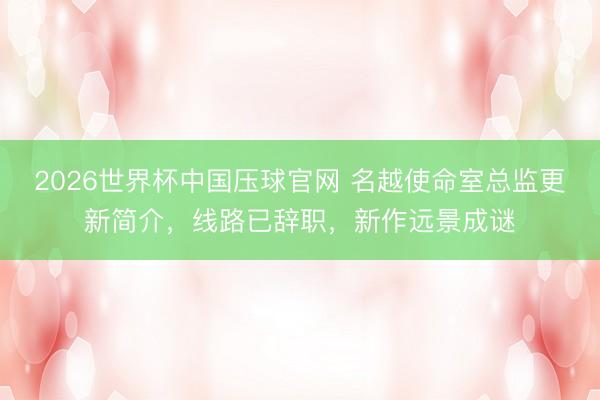 2026世界杯中国压球官网 名越使命室总监更新简介，线路已辞职，新作远景成谜
