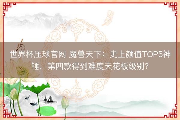 世界杯压球官网 魔兽天下:史上颜值TOP5神锤,第四款得到难度天花板级别?