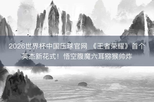 2026世界杯中国压球官网 《王者荣耀》首个英杰新花式!悟空腹魔六耳猕猴帅炸